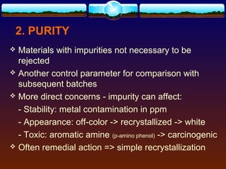 2. PURITY
 Materials with impurities not necessary to be
  rejected
 Another control parameter for comparison with
  subsequent batches
 More direct concerns - impurity can affect:

  - Stability: metal contamination in ppm
  - Appearance: off-color -> recrystallized -> white
  - Toxic: aromatic amine (p-amino phenol) -> carcinogenic
 Often remedial action => simple recrystallization
 