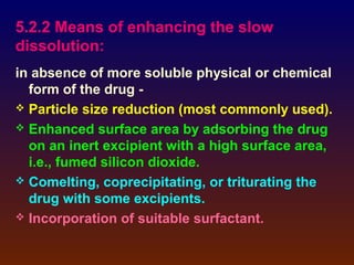 5.2.2 Means of enhancing the slow
dissolution:
in absence of more soluble physical or chemical
  form of the drug -
 Particle size reduction (most commonly used).
 Enhanced surface area by adsorbing the drug
  on an inert excipient with a high surface area,
  i.e., fumed silicon dioxide.
 Comelting, coprecipitating, or triturating the
  drug with some excipients.
 Incorporation of suitable surfactant.
 