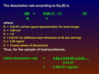 The dissolution rate according to Eq.(9) is

               -dW     =       DAK (Cs - C)                      (9)
                 dt             h
where
D = 9.0x10-6 cm2/sec (good approximation for most drugs)
A = 4.94 cm2
K = 1.0
h = 5.0x10-3 cm (diffusion layer thickness at 50 rpm stirring)
Cs = 0.28 mg/ml
C = 0 (early phase of dissolution)
Thus, for the sample of hydrocortisone,

Initial dissolution rate       =       4.94 x 9.0x10-6 x 0.28
                                              5.0x10-3
                               =       2.49x10-3 mg/sec
 