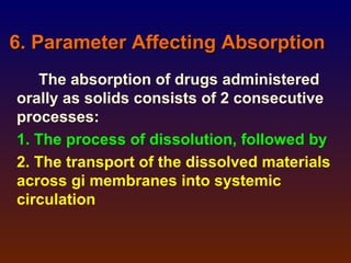 6. Parameter Affecting Absorption
   The absorption of drugs administered
orally as solids consists of 2 consecutive
processes:
1. The process of dissolution, followed by
2. The transport of the dissolved materials
across gi membranes into systemic
circulation
 