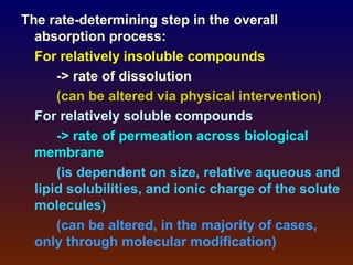 The rate-determining step in the overall
  absorption process:
  For relatively insoluble compounds
      -> rate of dissolution
      (can be altered via physical intervention)
  For relatively soluble compounds
      -> rate of permeation across biological
  membrane
      (is dependent on size, relative aqueous and
  lipid solubilities, and ionic charge of the solute
  molecules)
      (can be altered, in the majority of cases,
  only through molecular modification)
 