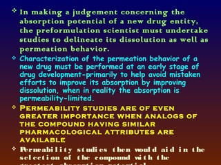    In making a judgement concerning the
    absorption potential of a new drug entity,
    the preformulation scientist must undertake
    studies to delineate its dissolution as well as
    permeation behavior.
   Characterization of the permeation behavior of a
    new drug must be performed at an early stage of
    drug development-primarily to help avoid mistaken
    efforts to improve its absorption by improving
    dissolution, when in reality the absorption is
    permeability-limited.
   Permeability studies are of even
    greater importance when analogs of
    the compound having similar
    pharmacological attributes are
    available
   P erm eabi l i t y s t udi es t hen woul d ai d i n t he
    s el ec t i on of t he c om  pound w t h t he
                                         i
 