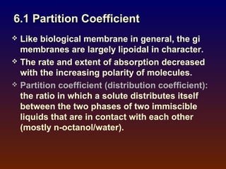 6.1 Partition Coefficient
 Like biological membrane in general, the gi
  membranes are largely lipoidal in character.
 The rate and extent of absorption decreased
  with the increasing polarity of molecules.
 Partition coefficient (distribution coefficient):
  the ratio in which a solute distributes itself
  between the two phases of two immiscible
  liquids that are in contact with each other
  (mostly n-octanol/water).
 