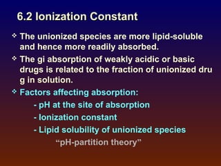 6.2 Ionization Constant
 The unionized species are more lipid-soluble
  and hence more readily absorbed.
 The gi absorption of weakly acidic or basic
  drugs is related to the fraction of unionized dru
  g in solution.
 Factors affecting absorption:

      - pH at the site of absorption
      - Ionization constant
      - Lipid solubility of unionized species
            “pH-partition theory”
 