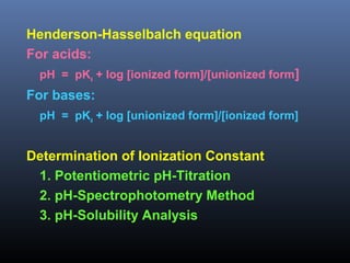 Henderson-Hasselbalch equation
For acids:
pH = pKa + log [ionized form]/[unionized form]
For bases:
pH = pKa + log [unionized form]/[ionized form]
Determination of Ionization Constant
1. Potentiometric pH-Titration
2. pH-Spectrophotometry Method
3. pH-Solubility Analysis
 