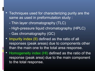  Techniques used for characterizing purity are the
same as used in preformulation study :
- Thin layer chromatography (TLC)
- High-pressure liquid chromatography (HPLC)
- Gas chromatography (GC)
 Impurity index (II) defined as the ratio of all
responses (peak areas) due to components other
than the main one to the total area response.
 Homogeneity index (HI) defined as the ratio of the
response (peak area) due to the main component
to the total response.
 