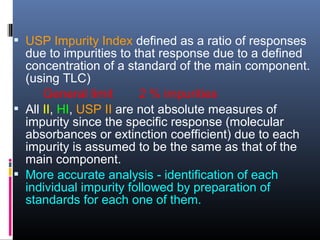  USP Impurity Index defined as a ratio of responses
due to impurities to that response due to a defined
concentration of a standard of the main component.
(using TLC)
General limit 2 % impurities
 All II, HI, USP II are not absolute measures of
impurity since the specific response (molecular
absorbances or extinction coefficient) due to each
impurity is assumed to be the same as that of the
main component.
 More accurate analysis - identification of each
individual impurity followed by preparation of
standards for each one of them.
 