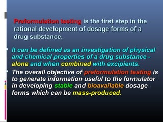 Preformulation testingPreformulation testing is the first step in theis the first step in the
rational development of dosage forms of arational development of dosage forms of a
drug substance.drug substance.
 It can be defined as an investigation of physicalIt can be defined as an investigation of physical
and chemical properties of a drug substance -and chemical properties of a drug substance -
alonealone and whenand when combinedcombined with excipients.with excipients.
 The overall objective ofThe overall objective of preformulation testingpreformulation testing isis
to generate information useful to the formulatorto generate information useful to the formulator
in developingin developing stablestable andand bioavailablebioavailable dosagedosage
forms which can beforms which can be mass-produced.mass-produced.
 