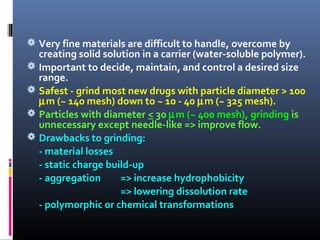  Very fine materials are difficult to handle, overcome by
creating solid solution in a carrier (water-soluble polymer).
 Important to decide, maintain, and control a desired size
range.
 Safest - grind most new drugs with particle diameter > 100
µm (~ 140 mesh) down to ~ 10 - 40 µm (~ 325 mesh).
 Particles with diameter < 30 µm (~ 400 mesh), grinding is
unnecessary except needle-like => improve flow.
 Drawbacks to grinding:
- material losses
- static charge build-up
- aggregation => increase hydrophobicity
=> lowering dissolution rate
- polymorphic or chemical transformations
 
