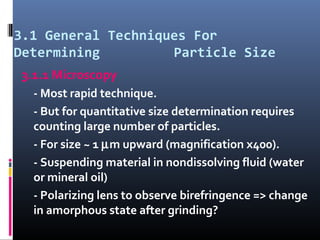 3.1 General Techniques For
Determining Particle Size
3.1.1 Microscopy
- Most rapid technique.
- But for quantitative size determination requires
counting large number of particles.
- For size ~ 1 µm upward (magnification x400).
- Suspending material in nondissolving fluid (water
or mineral oil)
- Polarizing lens to observe birefringence => change
in amorphous state after grinding?
 