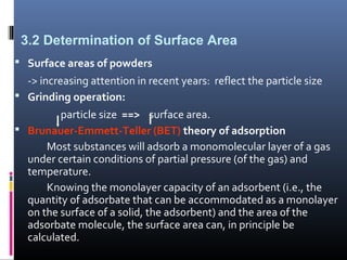 3.2 Determination of Surface Area
 Surface areas of powders
-> increasing attention in recent years: reflect the particle size
 Grinding operation:
particle size ==> surface area.
 Brunauer-Emmett-Teller (BET) theory of adsorption
Most substances will adsorb a monomolecular layer of a gas
under certain conditions of partial pressure (of the gas) and
temperature.
Knowing the monolayer capacity of an adsorbent (i.e., the
quantity of adsorbate that can be accommodated as a monolayer
on the surface of a solid, the adsorbent) and the area of the
adsorbate molecule, the surface area can, in principle be
calculated.
 