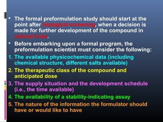  The formal preformulation study should start at the
point after biological screening, when a decision is
made for further development of the compound in
clinical trials.
 Before embarking upon a formal program, the
preformulation scientist must consider the following:
1. The available physicochemical data (including
chemical structure, different salts available)
2. The therapeutic class of the compound and
anticipated dose
3. The supply situation and the development schedule
(i.e., the time available)
4. The availability of a stability-indicating assay
5. The nature of the information the formulator should
have or would like to have
 