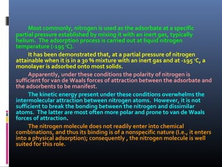 Most commonly, nitrogen is used as the adsorbate at a specific
partial pressure established by mixing it with an inert gas, typically
helium. The adsorption process is carried out at liquid nitrogen
temperature (-195 o
C).
It has been demonstrated that, at a partial pressure of nitrogen
attainable when it is in a 30 % mixture with an inert gas and at -195 o
C, a
monolayer is adsorbed onto most solids.
Apparently, under these conditions the polarity of nitrogen is
sufficient for van de Waals forces of attraction between the adsorbate and
the adsorbents to be manifest.
The kinetic energy present under these conditions overwhelms the
intermolecular attraction between nitrogen atoms. However, it is not
sufficient to break the bonding between the nitrogen and dissimilar
atoms. The latter are most often more polar and prone to van de Waals
forces of attraction.
The nitrogen molecule does not readily enter into chemical
combinations, and thus its binding is of a nonspecific nature (I.e., it enters
into a physical adsorption); consequently , the nitrogen molecule is well
suited for this role.
 