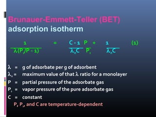 Brunauer-Emmett-Teller (BET)
adsorption isotherm
1 = C - 1 P + 1 (1)
λ(Po/P - 1) λmC Po λmC
λ = g of adsorbate per g of adsorbent
λm = maximum value of that λ ratio for a monolayer
P = partial pressure of the adsorbate gas
Po = vapor pressure of the pure adsorbate gas
C = constant
P, Po, and C are temperature-dependent
 