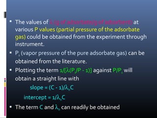  The values of λ (g of adsorbate/g of adsorbent) at
various P values (partial pressure of the adsorbate
gas) could be obtained from the experiment through
instrument.
 Po (vapor pressure of the pure adsorbate gas) can be
obtained from the literature.
 Plotting the term 1/[λ(Po/P - 1)] against P/Po will
obtain a straight line with
slope = (C - 1)/λmC
intercept = 1/λmC
 The term C and λm can readily be obtained
 