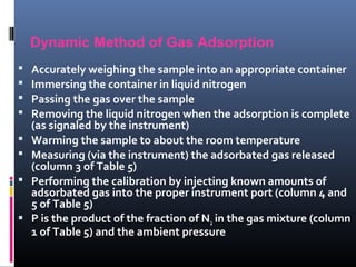 Dynamic Method of Gas Adsorption
 Accurately weighing the sample into an appropriate container
 Immersing the container in liquid nitrogen
 Passing the gas over the sample
 Removing the liquid nitrogen when the adsorption is complete
(as signaled by the instrument)
 Warming the sample to about the room temperature
 Measuring (via the instrument) the adsorbated gas released
(column 3 of Table 5)
 Performing the calibration by injecting known amounts of
adsorbated gas into the proper instrument port (column 4 and
5 of Table 5)
 P is the product of the fraction of N2 in the gas mixture (column
1 of Table 5) and the ambient pressure
 