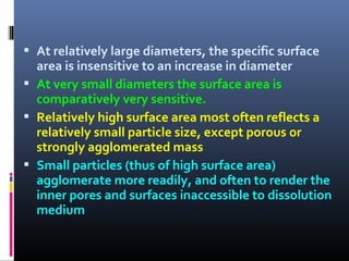  At relatively large diameters, the specific surface
area is insensitive to an increase in diameter
 At very small diameters the surface area is
comparatively very sensitive.
 Relatively high surface area most often reflects a
relatively small particle size, except porous or
strongly agglomerated mass
 Small particles (thus of high surface area)
agglomerate more readily, and often to render the
inner pores and surfaces inaccessible to dissolution
medium
 