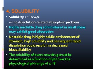 4. SOLUBILITY
 Solubility > 1 % w/v
=> no dissolution-related absorption problem
 Highly insoluble drug administered in small doses
may exhibit good absorption
 Unstable drug in highly acidic environment of
stomach, high solubility and consequent rapid
dissolution could result in a decreased
bioavailability
 The solubility of every new drug must be
determined as a function of pH over the
physiological pH range of 1 - 8
 