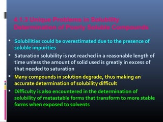 4.1.3 Unique Problems in Solubility
Determination of Poorly Soluble Compounds
 Solubilities could be overestimated due to the presence of
soluble impurities
 Saturation solubility is not reached in a reasonable length of
time unless the amount of solid used is greatly in excess of
that needed to saturation
 Many compounds in solution degrade, thus making an
accurate determination of solubility difficult
 Difficulty is also encountered in the determination of
solubility of metastable forms that transform to more stable
forms when exposed to solvents
 