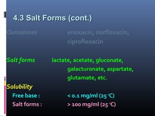4.3 Salt Forms (cont.)4.3 Salt Forms (cont.)
Quinolones enoxacin, norfloxacin,
ciprofloxacin
Salt forms lactate, acetate, gluconate,
galacturonate, aspartate,
glutamate, etc.
Solubility
Free base : < 0.1 mg/ml (25 o
C)
Salt forms : > 100 mg/ml (25 o
C)
 