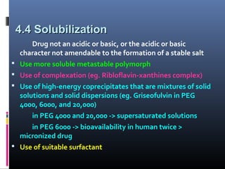 4.4 Solubilization4.4 Solubilization
Drug not an acidic or basic, or the acidic or basic
character not amendable to the formation of a stable salt
 Use more soluble metastable polymorph
 Use of complexation (eg. Ribloflavin-xanthines complex)
 Use of high-energy coprecipitates that are mixtures of solid
solutions and solid dispersions (eg. Griseofulvin in PEG
4000, 6000, and 20,000)
in PEG 4000 and 20,000 -> supersaturated solutions
in PEG 6000 -> bioavailability in human twice >
micronized drug
 Use of suitable surfactant
 
