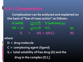 4.4.1 Complexation
Complexation can be analyzed and explained on
the basis of “law of mass action” as follows:
D (solid) D (solution)(4)
xD + yC DxCy (5)
St = [D] + x[DxCy] (6)
where
D = drug molecule
C = complexing agent (ligand)
St = total solubility of free drug [D] and the
drug in the complex [DxCy]
 