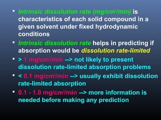  Intrinsic dissolution rate (mg/cm2
/min) is
characteristics of each solid compound in a
given solvent under fixed hydrodynamic
conditions
 Intrinsic dissolution rate helps in predicting if
absorption would be dissolution rate-limited
 > 1 mg/cm2
/min --> not likely to present
dissolution rate-limited absorption problems
 < 0.1 mg/cm2
/min --> usually exhibit dissolution
rate-limited absorption
 0.1 - 1.0 mg/cm2
/min --> more information is
needed before making any prediction
 