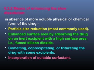 5.2.2 Means of enhancing the slow
dissolution:
in absence of more soluble physical or chemical
form of the drug -
 Particle size reduction (most commonly used).
 Enhanced surface area by adsorbing the drug
on an inert excipient with a high surface area,
i.e., fumed silicon dioxide.
 Comelting, coprecipitating, or triturating the
drug with some excipients.
 Incorporation of suitable surfactant.
 