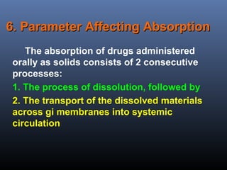 6. Parameter Affecting Absorption6. Parameter Affecting Absorption
The absorption of drugs administered
orally as solids consists of 2 consecutive
processes:
1. The process of dissolution, followed by
2. The transport of the dissolved materials
across gi membranes into systemic
circulation
 