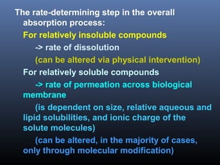 The rate-determining step in the overall
absorption process:
For relatively insoluble compounds
-> rate of dissolution
(can be altered via physical intervention)
For relatively soluble compounds
-> rate of permeation across biological
membrane
(is dependent on size, relative aqueous and
lipid solubilities, and ionic charge of the
solute molecules)
(can be altered, in the majority of cases,
only through molecular modification)
 