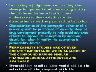  In making a judgement concerning the
absorption potential of a new drug entity,
the preformulation scientist must
undertake studies to delineate its
dissolution as well as permeation behavior.
 Characterization of the permeation behavior of a
new drug must be performed at an early stage of
drug development-primarily to help avoid mistaken
efforts to improve its absorption by improving
dissolution, when in reality the absorption is
permeability-limited.
 Permeability studies are of even
greater importance when analogs of
the compound having similar
pharmacological attributes are
available
 Permeabi l i t y st udi es t hen woul d ai d i n t he
sel ect i on of t he compound wi t h t he
 