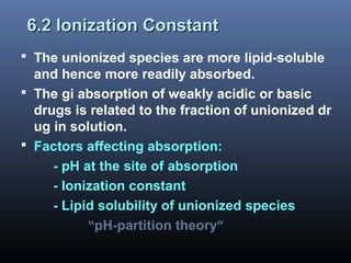 6.2 Ionization Constant6.2 Ionization Constant
 The unionized species are more lipid-soluble
and hence more readily absorbed.
 The gi absorption of weakly acidic or basic
drugs is related to the fraction of unionized dr
ug in solution.
 Factors affecting absorption:
- pH at the site of absorption
- Ionization constant
- Lipid solubility of unionized species
“pH-partition theory”
 