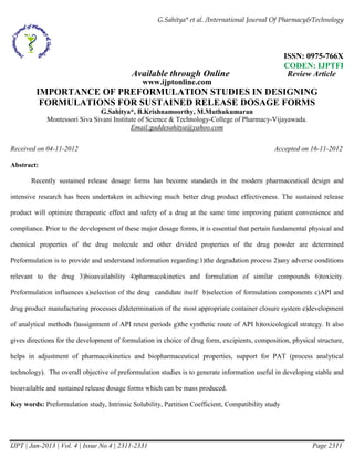 G.Sahitya* et al. /International Journal Of Pharmacy&Technology 
ISSN: 0975-766X 
CODEN: IJPTFI 
Available through Online Review Article 
www.ijptonline.com 
IMPORTANCE OF PREFORMULATION STUDIES IN DESIGNING 
FORMULATIONS FOR SUSTAINED RELEASE DOSAGE FORMS 
G.Sahitya*, B.Krishnamoorthy, M.Muthukumaran 
Montessori Siva Sivani Institute of Science & Technology-College of Pharmacy-Vijayawada. 
Email:gaddesahitya@yahoo.com 
Received on 04-11-2012 Accepted on 16-11-2012 
Abstract: 
Recently sustained release dosage forms has become standards in the modern pharmaceutical design and 
intensive research has been undertaken in achieving much better drug product effectiveness. The sustained release 
product will optimize therapeutic effect and safety of a drug at the same time improving patient convenience and 
compliance. Prior to the development of these major dosage forms, it is essential that pertain fundamental physical and 
chemical properties of the drug molecule and other divided properties of the drug powder are determined 
Preformulation is to provide and understand information regarding:1)the degradation process 2)any adverse conditions 
relevant to the drug 3)bioavailability 4)pharmacokinetics and formulation of similar compounds 6)toxicity. 
Preformulation influences a)selection of the drug candidate itself b)selection of formulation components c)API and 
drug product manufacturing processes d)determination of the most appropriate container closure system e)development 
of analytical methods f)assignment of API retest periods g)the synthetic route of API h)toxicological strategy. It also 
gives directions for the development of formulation in choice of drug form, excipients, composition, physical structure, 
helps in adjustment of pharmacokinetics and biopharmaceutical properties, support for PAT (process analytical 
technology). The overall objective of preformulation studies is to generate information useful in developing stable and 
bioavailable and sustained release dosage forms which can be mass produced. 
Key words: Preformulation study, Intrinsic Solubility, Partition Coefficient, Compatibility study 
IJPT | Jan-2013 | Vol. 4 | Issue No.4 | 2311-2331 Page 2311 
 