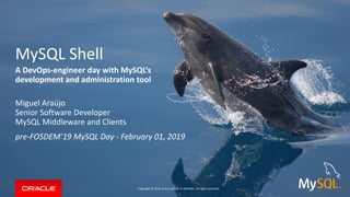 Copyright © 2019, Oracle and/or its affiliates. All rights reserved.
Copyright © 2019, Oracle and/or its affiliates. All rights reserved.
Miguel Araújo
Senior Software Developer
MySQL Middleware and Clients
pre-FOSDEM’19 MySQL Day - February 01, 2019
MySQL Shell
A DevOps-engineer day with MySQL’s
development and administration tool
 