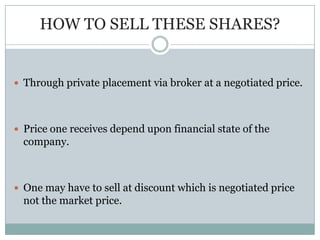 HOW TO SELL THESE SHARES?


 Through private placement via broker at a negotiated price.




 Price one receives depend upon financial state of the
  company.



 One may have to sell at discount which is negotiated price
  not the market price.
 