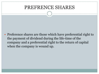 PREFRENCE SHARES




 Preference shares are those which have preferential right to
  the payment of dividend during the life-time of the
  company and a preferential right to the return of capital
  when the company is wound up.
 