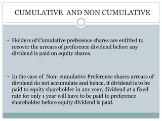 CUMULATIVE AND NON CUMULATIVE


 Holders of Cumulative preference shares are entitled to
  recover the arrears of preference dividend before any
  dividend is paid on equity shares.



 In the case of Non- cumulative Preference shares arrears of
  dividend do not accumulate and hence, if dividend is to be
  paid to equity shareholder in any year, dividend at a fixed
  rate for only 1 year will have to be paid to preference
  shareholder before equity dividend is paid.
 