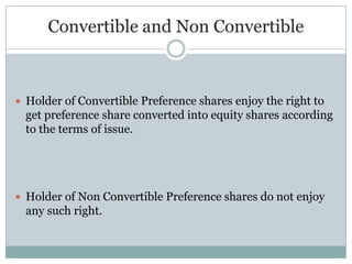 Convertible and Non Convertible



 Holder of Convertible Preference shares enjoy the right to
  get preference share converted into equity shares according
  to the terms of issue.




 Holder of Non Convertible Preference shares do not enjoy
  any such right.
 