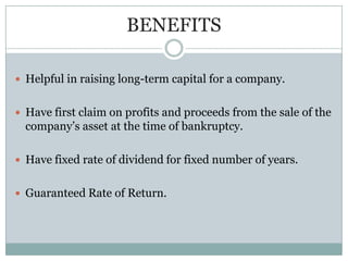 BENEFITS

 Helpful in raising long-term capital for a company.


 Have first claim on profits and proceeds from the sale of the
  company’s asset at the time of bankruptcy.

 Have fixed rate of dividend for fixed number of years.


 Guaranteed Rate of Return.
 