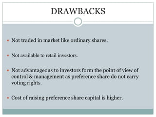 DRAWBACKS


 Not traded in market like ordinary shares.


 Not available to retail investors.


 Not advantageous to investors form the point of view of
  control & management as preference share do not carry
  voting rights.

 Cost of raising preference share capital is higher.
 