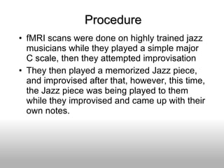 Procedure fMRI scans were done on highly trained jazz musicians while they played a simple major C scale, then they attempted improvisation They then played a memorized Jazz piece, and improvised after that, however, this time, the Jazz piece was being played to them while they improvised and came up with their own notes. 