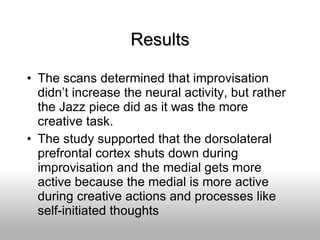 Results The scans determined that improvisation didn’t increase the neural activity, but rather the Jazz piece did as it was the more creative task. The study supported that the dorsolateral prefrontal cortex shuts down during improvisation and the medial gets more active because the medial is more active during creative actions and processes like self-initiated thoughts 