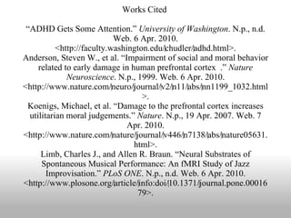 Works Cited  “ADHD Gets Some Attention.”  University of Washington . N.p., n.d. Web. 6 Apr. 2010. <http://faculty.washington.edu/‌chudler/‌adhd.html>. Anderson, Steven W., et al. “Impairment of social and moral behavior related to early damage in human prefrontal cortex  .”  Nature Neuroscience . N.p., 1999. Web. 6 Apr. 2010. <http://www.nature.com/‌neuro/‌journal/‌v2/‌n11/‌abs/‌nn1199_1032.html>. Koenigs, Michael, et al. “Damage to the prefrontal cortex increases utilitarian moral judgements.”  Nature . N.p., 19 Apr. 2007. Web. 7 Apr. 2010. <http://www.nature.com/‌nature/‌journal/‌v446/‌n7138/‌abs/‌nature05631.html>. Limb, Charles J., and Allen R. Braun. “Neural Substrates of Spontaneous Musical Performance: An fMRI Study of Jazz Improvisation.”  PLoS ONE . N.p., n.d. Web. 6 Apr. 2010. <http://www.plosone.org/‌article/‌info:doi/‌10.1371/‌journal.pone.0001679>. 