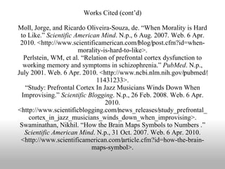 Works Cited (cont’d) Moll, Jorge, and Ricardo Oliveira-Souza, de. “When Morality is Hard to Like.”  Scientific American Mind . N.p., 6 Aug. 2007. Web. 6 Apr. 2010. <http://www.scientificamerican.com/‌blog/‌post.cfm?id=when-morality-is-hard-to-like>. Perlstein, WM, et al. “Relation of prefrontal cortex dysfunction to working memory and symptoms in schizophrenia.”  PubMed . N.p., July 2001. Web. 6 Apr. 2010. <http://www.ncbi.nlm.nih.gov/‌pubmed/‌11431233>. “Study: Prefrontal Cortex In Jazz Musicians Winds Down When Improvising.”  Scientific Blogging . N.p., 26 Feb. 2008. Web. 6 Apr. 2010. <http://www.scientificblogging.com/‌news_releases/‌study_prefrontal_cortex_in_jazz_musicians_winds_down_when_improvising>. Swaminathan, Nikhil. “How the Brain Maps Symbols to Numbers .”  Scientific American Mind . N.p., 31 Oct. 2007. Web. 6 Apr. 2010. <http://www.scientificamerican.com/‌article.cfm?id=how-the-brain-maps-symbol>. 