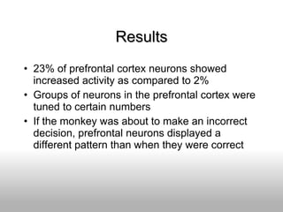Results 23% of prefrontal cortex neurons showed increased activity as compared to 2% Groups of neurons in the prefrontal cortex were tuned to certain numbers If the monkey was about to make an incorrect decision, prefrontal neurons displayed a different pattern than when they were correct 