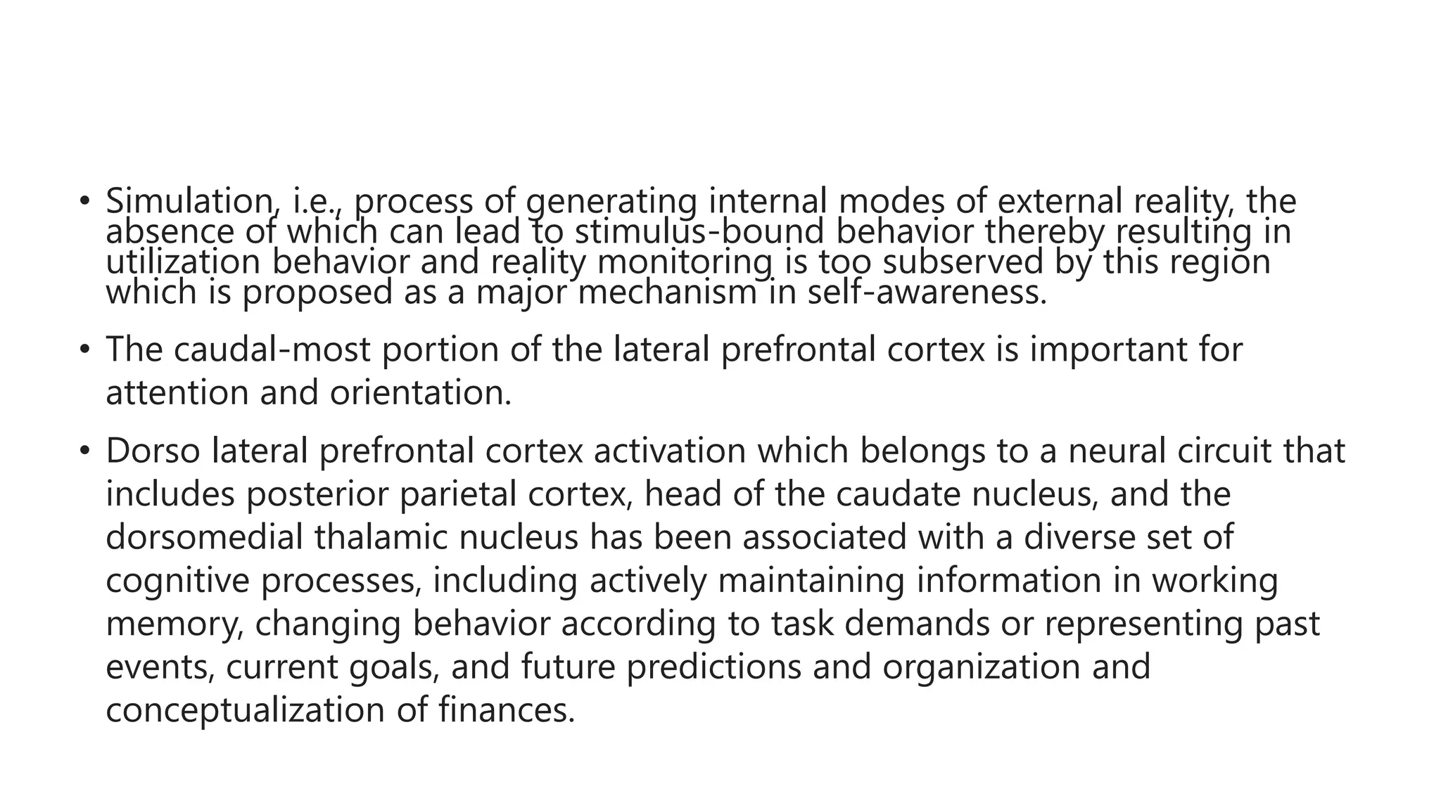 • Simulation, i.e., process of generating internal modes of external reality, the
absence of which can lead to stimulus-bound behavior thereby resulting in
utilization behavior and reality monitoring is too subserved by this region
which is proposed as a major mechanism in self-awareness.
• The caudal-most portion of the lateral prefrontal cortex is important for
attention and orientation.
• Dorso lateral prefrontal cortex activation which belongs to a neural circuit that
includes posterior parietal cortex, head of the caudate nucleus, and the
dorsomedial thalamic nucleus has been associated with a diverse set of
cognitive processes, including actively maintaining information in working
memory, changing behavior according to task demands or representing past
events, current goals, and future predictions and organization and
conceptualization of finances.
 