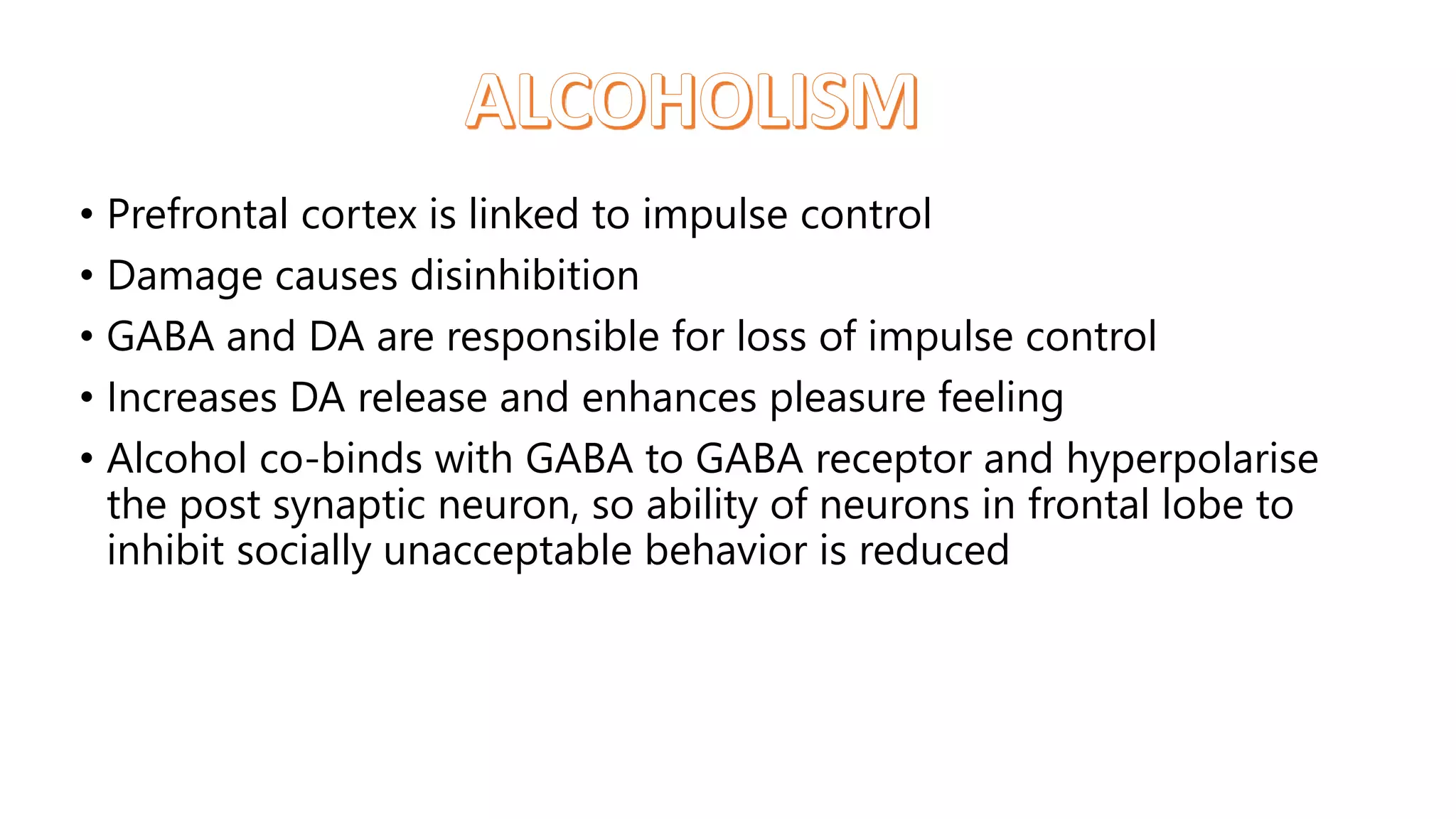 • Prefrontal cortex is linked to impulse control
• Damage causes disinhibition
• GABA and DA are responsible for loss of impulse control
• Increases DA release and enhances pleasure feeling
• Alcohol co-binds with GABA to GABA receptor and hyperpolarise
the post synaptic neuron, so ability of neurons in frontal lobe to
inhibit socially unacceptable behavior is reduced
 