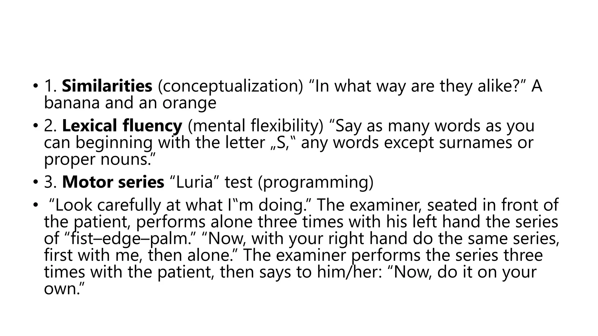 • 1. Similarities (conceptualization) “In what way are they alike?” A
banana and an orange
• 2. Lexical fluency (mental flexibility) “Say as many words as you
can beginning with the letter „S,‟ any words except surnames or
proper nouns.”
• 3. Motor series “Luria” test (programming)
• “Look carefully at what I‟m doing.” The examiner, seated in front of
the patient, performs alone three times with his left hand the series
of “fist–edge–palm.” “Now, with your right hand do the same series,
first with me, then alone.” The examiner performs the series three
times with the patient, then says to him/her: “Now, do it on your
own.”
 