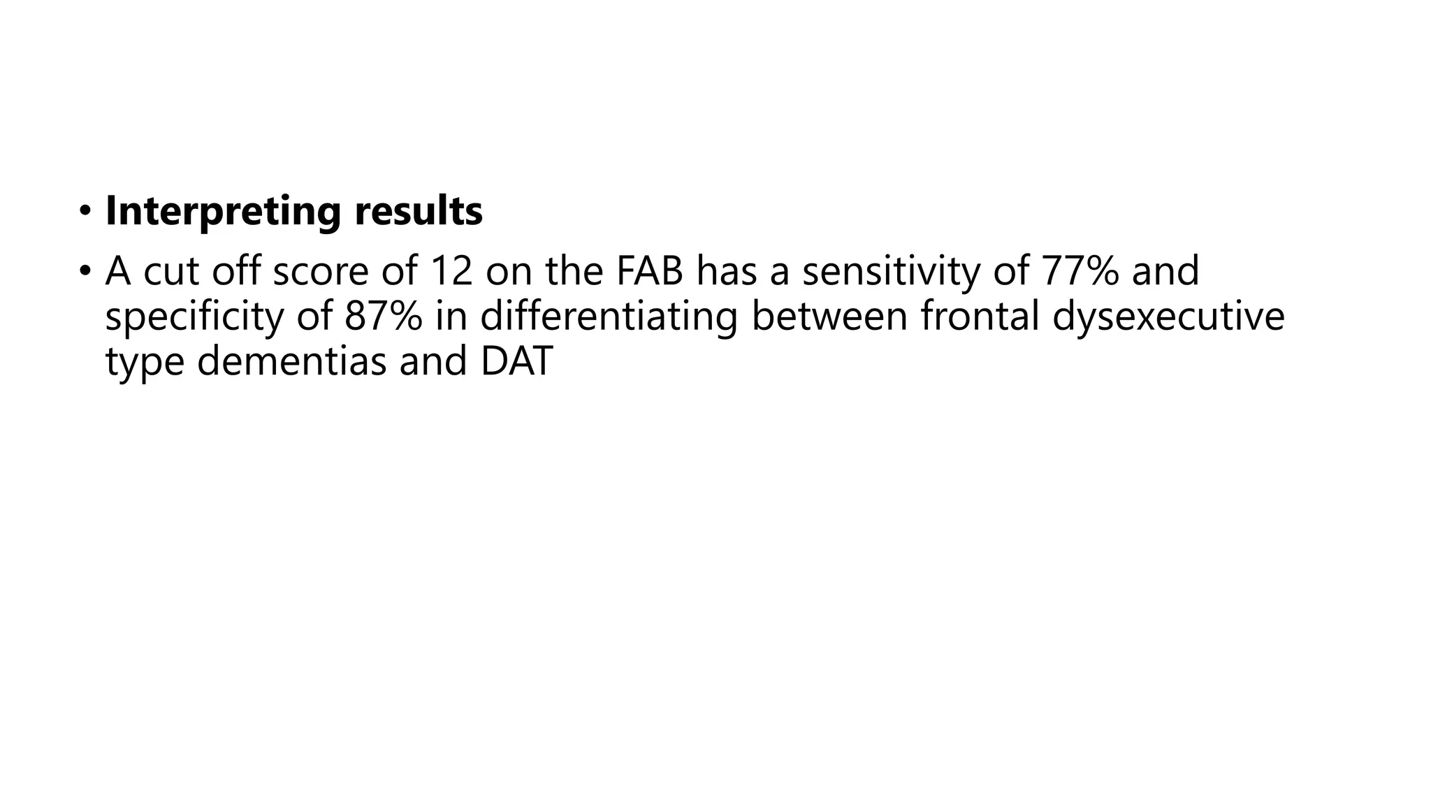 • Interpreting results
• A cut off score of 12 on the FAB has a sensitivity of 77% and
specificity of 87% in differentiating between frontal dysexecutive
type dementias and DAT
 