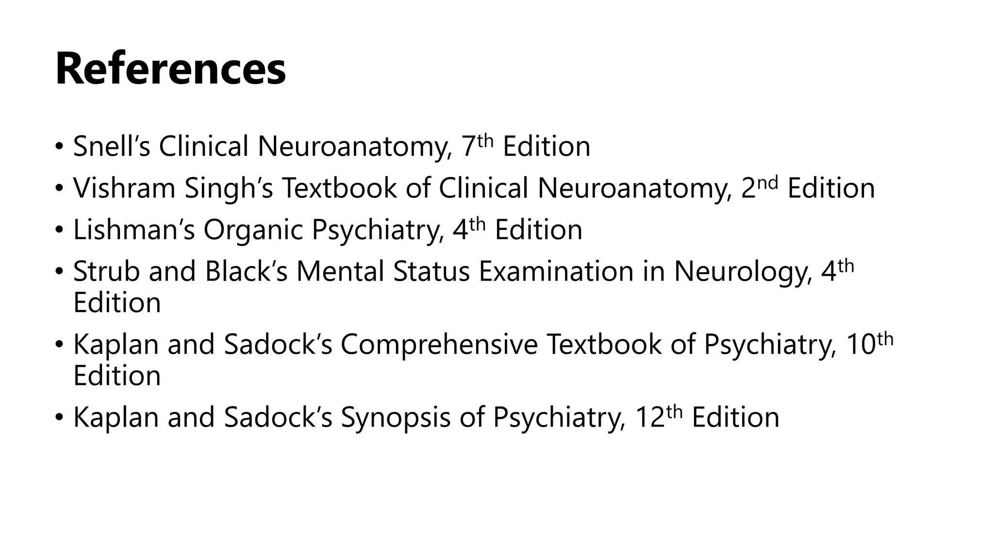References
• Snell’s Clinical Neuroanatomy, 7th Edition
• Vishram Singh’s Textbook of Clinical Neuroanatomy, 2nd Edition
• Lishman’s Organic Psychiatry, 4th Edition
• Strub and Black’s Mental Status Examination in Neurology, 4th
Edition
• Kaplan and Sadock’s Comprehensive Textbook of Psychiatry, 10th
Edition
• Kaplan and Sadock’s Synopsis of Psychiatry, 12th Edition
 